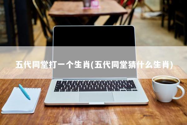 五代同堂打一个生肖(五代同堂猜什么生肖) 五代同堂打一个生肖(五代同堂猜什么生肖)