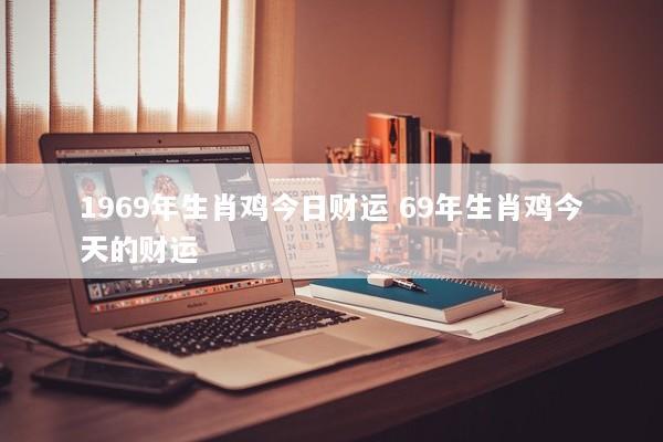 1969年生肖鸡今日财运 69年生肖鸡今天的财运 1969年生肖鸡今日财运 69年生肖鸡今天的财运