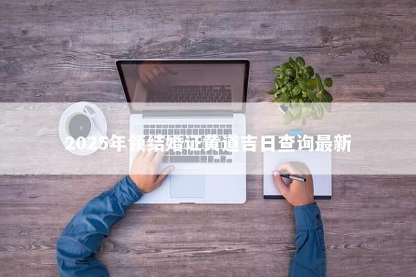 2025年领结婚证黄道吉日查询最新 2025年领结婚证黄道吉日查询最新